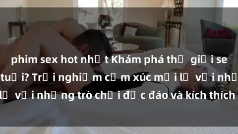 phim sex hot nhất Khám phá thế giới sex trực tuyến: Hơn tuổi? Trải nghiệm cảm xúc mới lạ với những trò chơi độc đáo và kích thích người lớn