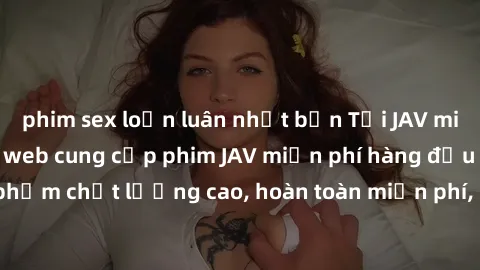 phim sex loạn luân nhật bản Tải JAV miễn phí: Các trang web cung cấp phim JAV miễn phí hàng đầu hiện nay. Các tác phẩm chất lượng cao, hoàn toàn miễn phí, giúp bạn thỏa mãn niềm đam mê mà không tốn ké