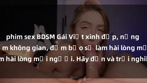 phim sex BDSM Gái Việt xinh đẹp, nồng nàn làm tình say đắm không gian, đảm bảo sẽ làm hài lòng mọi người. Hãy đến và trải nghiệm ngay!