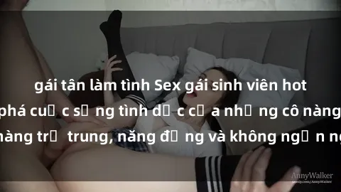 gái tân làm tình Sex gái sinh viên hot nhất: Cùng khám phá cuộc sống tình dục của những cô nàng trẻ trung, năng động và không ngần ngại thử nghiệm!
