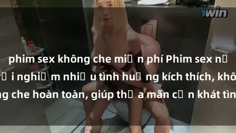 phim sex không che miễn phí Phim sex nữ sinh mới nhất: Trải nghiệm nhiều tình huống kích thích, không che hoàn toàn, giúp thỏa mãn cơn khát tình dục của các bạn trẻ
