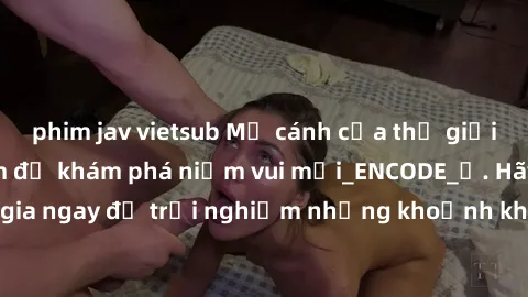 phim jav vietsub Mở cánh cửa thế giới sex MILF Việt Nam để khám phá niềm vui mới_ENCODE_. Hãy tham gia ngay để trải nghiệm những khoảnh khắc đầy kích thích và đam mê.