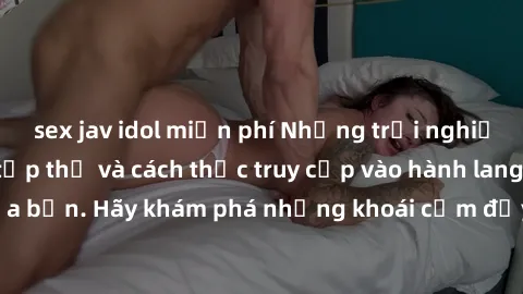 sex jav idol miễn phí Những trải nghiệm mới lạ với sex tập thể và cách thức truy cập vào hành lang đam mê của bạn. Hãy khám phá những khoái cảm đầy kích thích với tập thể hấp dẫn!