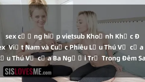sex cưỡng hiếp vietsub Khoảnh Khắc Đầy Kịch Tính: Sex  Việt Nam và Cuộc Phiêu Lưu Thú Vị của Ba Người Trẻ Trong Đêm Say Đắm