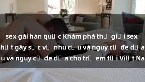 sex gái hàn quốc Khám phá thế giới sex loli Việt Nam: Sự thật gây sốc về nhu cầu và nguy cơ đe dọa cho trẻ em tại Việt Nam