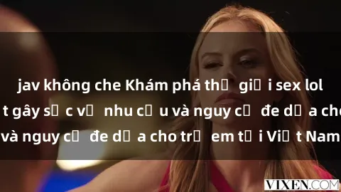 jav không che Khám phá thế giới sex loli Việt Nam: Sự thật gây sốc về nhu cầu và nguy cơ đe dọa cho trẻ em tại Việt Nam
