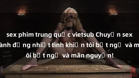 sex phim trung quốc vietsub Chuyện sex chị dâu: hành động nhiệt tình khiến tôi bất ngờ và mãn nguyện!