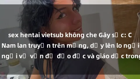 sex hentai vietsub không che Gây sốc: Clip sex mẹ con Việt Nam lan truyền trên mạng, dấy lên lo ngại về vấn đề đạo đức và giáo dục trong xã hội hiện nay.