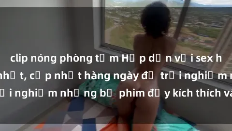 clip nóng phòng tắm Hấp dẫn với sex hentai vietsub mới nhất, cập nhật hàng ngày để trải nghiệm những bộ phim đầy kích thích và hấp dẫn.