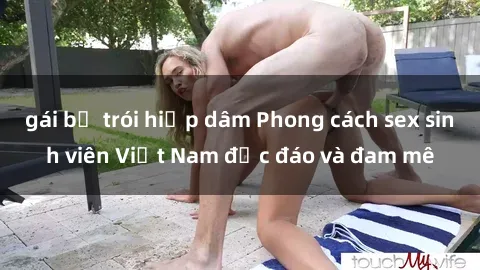 gái bị trói hiếp dâm Phong cách sex sinh viên Việt Nam độc đáo và đam mê